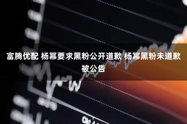 富腾优配 杨幂要求黑粉公开道歉 杨幂黑粉未道歉被公告