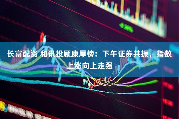 长富配资 和讯投顾康厚榜：下午证券共振，指数上涨向上走强