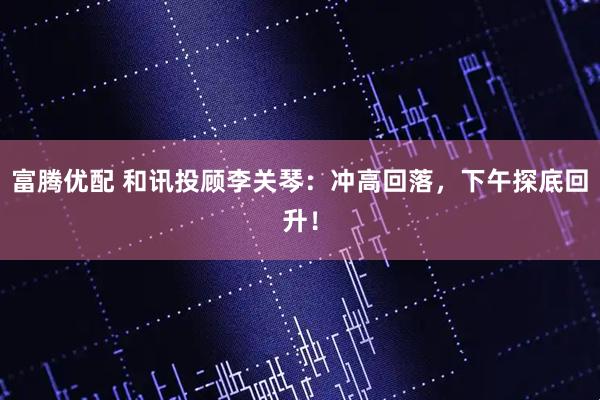 富腾优配 和讯投顾李关琴：冲高回落，下午探底回升！