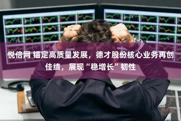 悦倍网 锚定高质量发展，德才股份核心业务再创佳绩，展现“稳增长”韧性