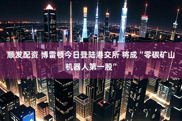 顺发配资 博雷顿今日登陆港交所 将成“零碳矿山机器人第一股”