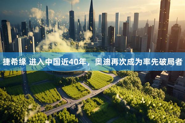捷希缘 进入中国近40年，奥迪再次成为率先破局者