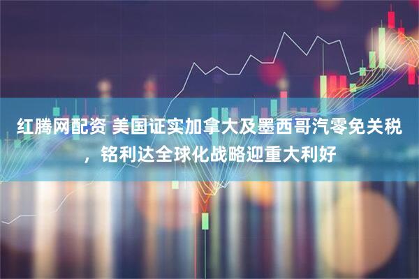 红腾网配资 美国证实加拿大及墨西哥汽零免关税，铭利达全球化战略迎重大利好