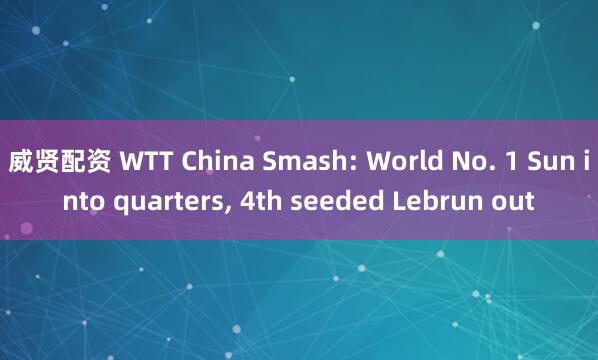 威贤配资 WTT China Smash: World No. 1 Sun into quarters, 4th seeded Lebrun out