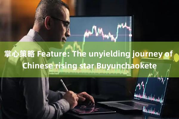 掌心策略 Feature: The unyielding journey of Chinese rising star Buyunchaokete