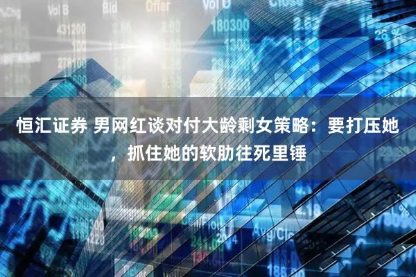 恒汇证券 男网红谈对付大龄剩女策略：要打压她，抓住她的软肋往死里锤