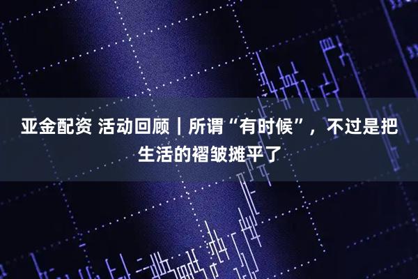 亚金配资 活动回顾｜所谓“有时候”，不过是把生活的褶皱摊平了