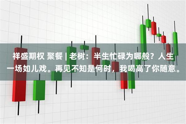 祥盛期权 聚餐 | 老树：半生忙碌为哪般？人生一场如儿戏。再见不知是何时，我喝高了你随意。