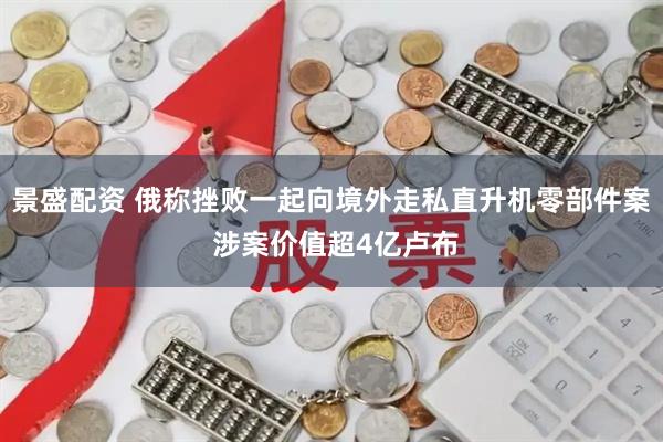 景盛配资 俄称挫败一起向境外走私直升机零部件案 涉案价值超4亿卢布