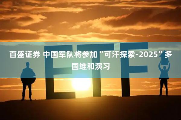 百盛证券 中国军队将参加“可汗探索-2025”多国维和演习