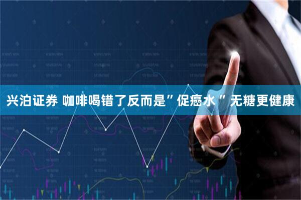 兴泊证券 咖啡喝错了反而是”促癌水“ 无糖更健康