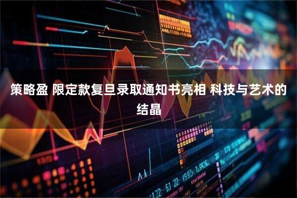 策略盈 限定款复旦录取通知书亮相 科技与艺术的结晶