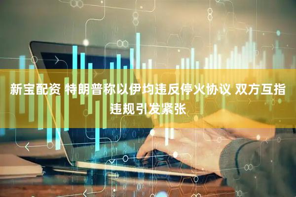 新宝配资 特朗普称以伊均违反停火协议 双方互指违规引发紧张