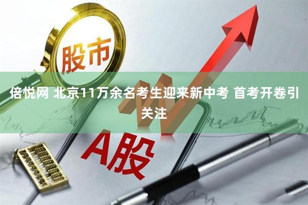 倍悦网 北京11万余名考生迎来新中考 首考开卷引关注