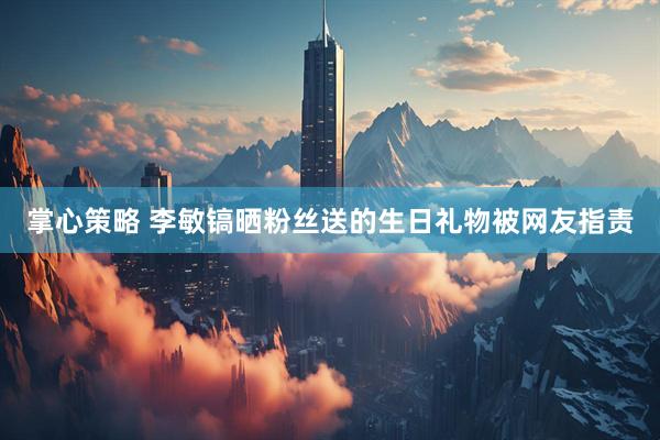 掌心策略 李敏镐晒粉丝送的生日礼物被网友指责