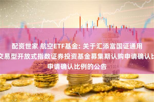 配资世家 航空ETF基金: 关于汇添富国证通用航空产业交易型开放式指数证券投资基金募集期认购申请确认比例的公告