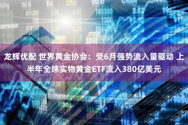 龙辉优配 世界黄金协会：受6月强势流入量驱动 上半年全球实物黄金ETF流入380亿美元