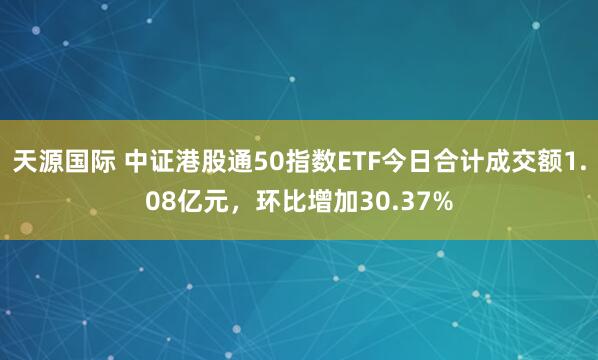 天源国际 中证港股通50指数ETF今日合计成交额1.08亿元，环比增加30.37%