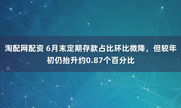淘配网配资 6月末定期存款占比环比微降，但较年初仍抬升约0.87个百分比