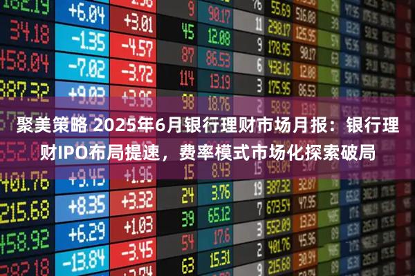 聚美策略 2025年6月银行理财市场月报:银行理财IPO布局提速,费率模式市场化探索破局