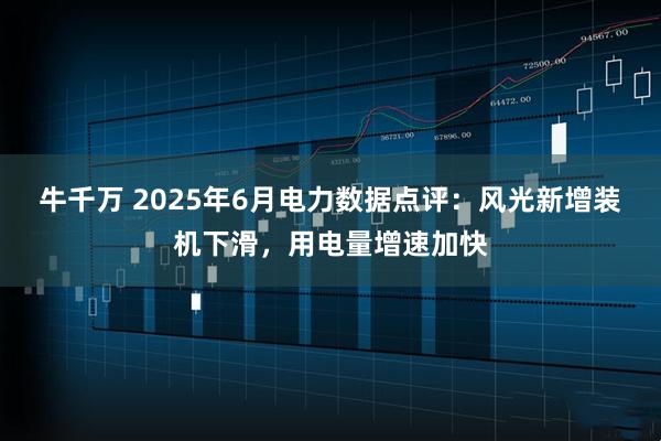 牛千万 2025年6月电力数据点评:风光新增装机下滑,用电量增速加快