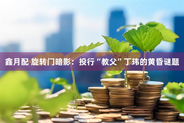 鑫月配 旋转门暗影：投行“教父”丁玮的黄昏谜题