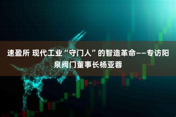 速盈所 现代工业“守门人”的智造革命——专访阳泉阀门董事长杨亚蓉