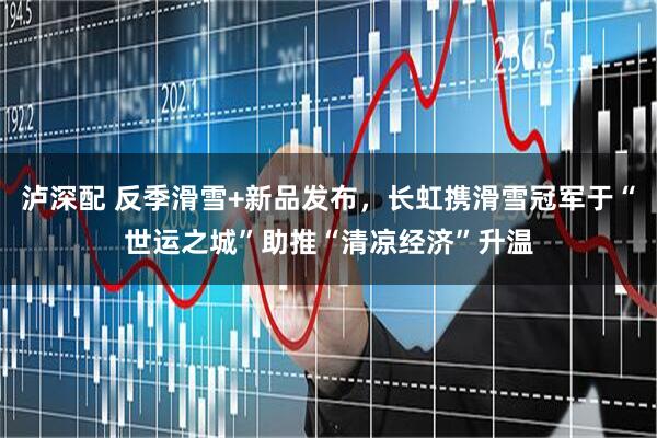 泸深配 反季滑雪+新品发布，长虹携滑雪冠军于“世运之城”助推“清凉经济”升温