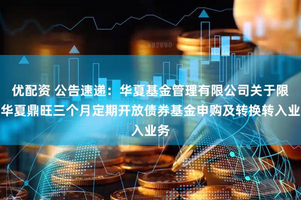 优配资 公告速递：华夏基金管理有限公司关于限制华夏鼎旺三个月定期开放债券基金申购及转换转入业务