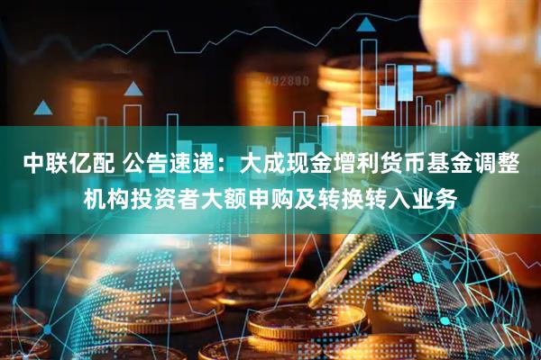 中联亿配 公告速递：大成现金增利货币基金调整机构投资者大额申购及转换转入业务