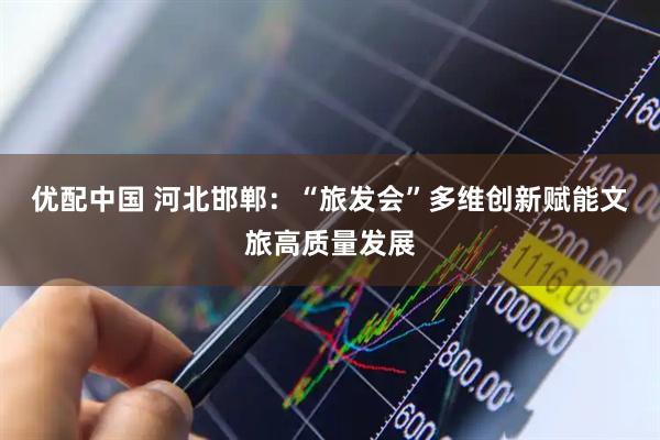 优配中国 河北邯郸：“旅发会”多维创新赋能文旅高质量发展