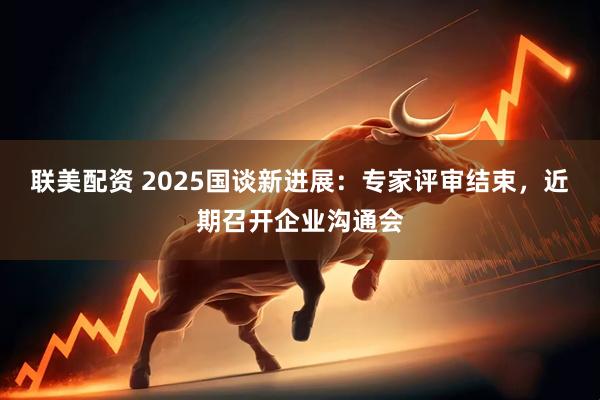 联美配资 2025国谈新进展：专家评审结束，近期召开企业沟通会