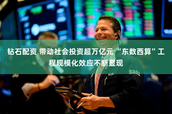 钻石配资 带动社会投资超万亿元 “东数西算”工程规模化效应不断显现