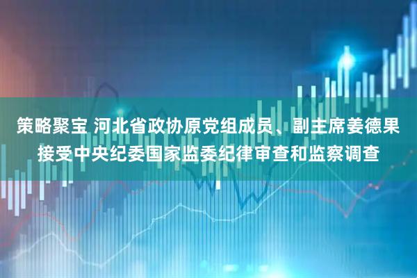 策略聚宝 河北省政协原党组成员、副主席姜德果接受中央纪委国家监委纪律审查和监察调查