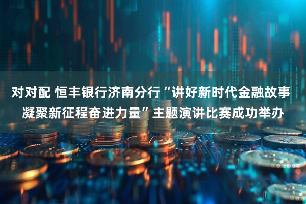 对对配 恒丰银行济南分行“讲好新时代金融故事 凝聚新征程奋进力量”主题演讲比赛成功举办