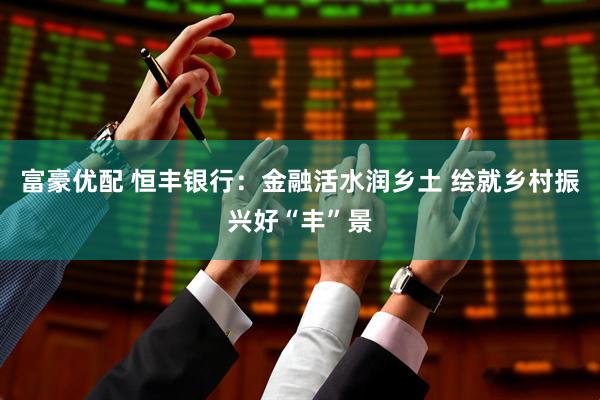 富豪优配 恒丰银行：金融活水润乡土 绘就乡村振兴好“丰”景