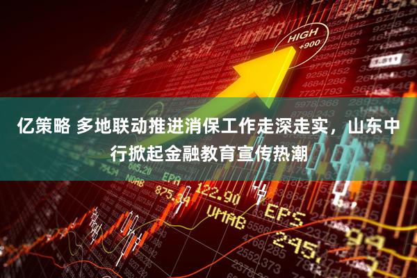 亿策略 多地联动推进消保工作走深走实，山东中行掀起金融教育宣传热潮
