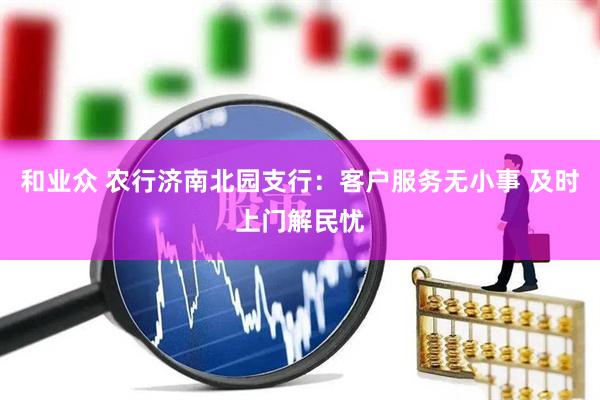 和业众 农行济南北园支行：客户服务无小事 及时上门解民忧