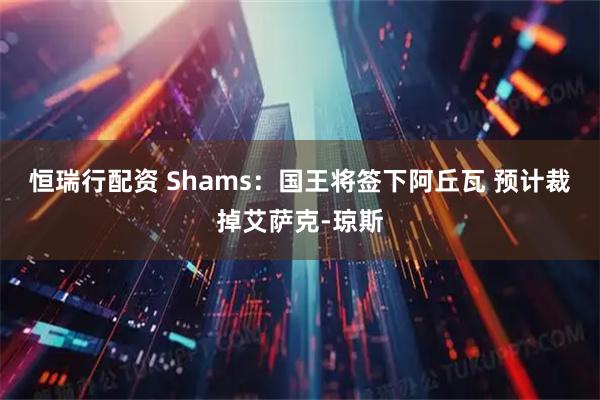 恒瑞行配资 Shams：国王将签下阿丘瓦 预计裁掉艾萨克-琼斯