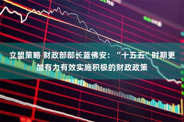 立盟策略 财政部部长蓝佛安：“十五五”时期更加有力有效实施积极的财政政策