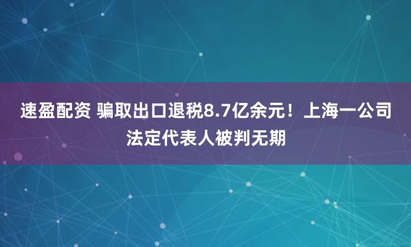 速盈配资 骗取出口退税8.7亿余元！上海一公司法定代表人被判无期