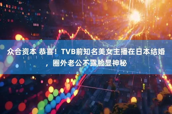 众合资本 恭喜！TVB前知名美女主播在日本结婚，圈外老公不露脸显神秘