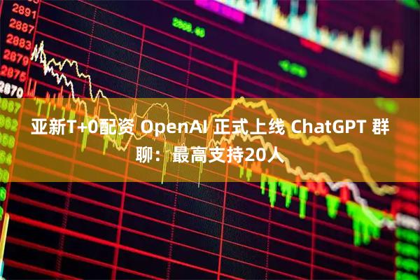 亚新T+0配资 OpenAI 正式上线 ChatGPT 群聊：最高支持20人