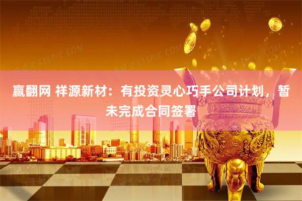 赢翻网 祥源新材：有投资灵心巧手公司计划，暂未完成合同签署