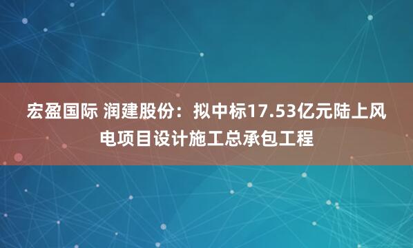 宏盈国际 润建股份：拟中标17.53亿元陆上风电项目设计施工总承包工程