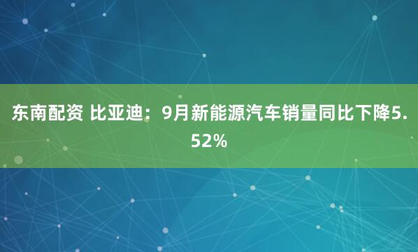 东南配资 比亚迪：9月新能源汽车销量同比下降5.52%