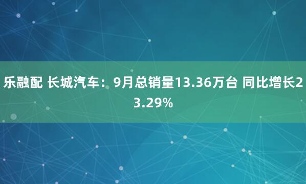 乐融配 长城汽车：9月总销量13.36万台 同比增长23.29%