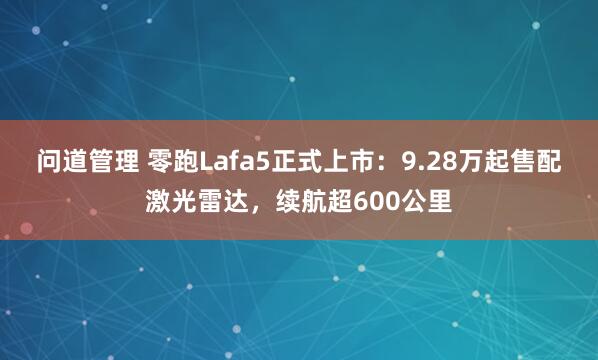 问道管理 零跑Lafa5正式上市：9.28万起售配激光雷达，续航超600公里