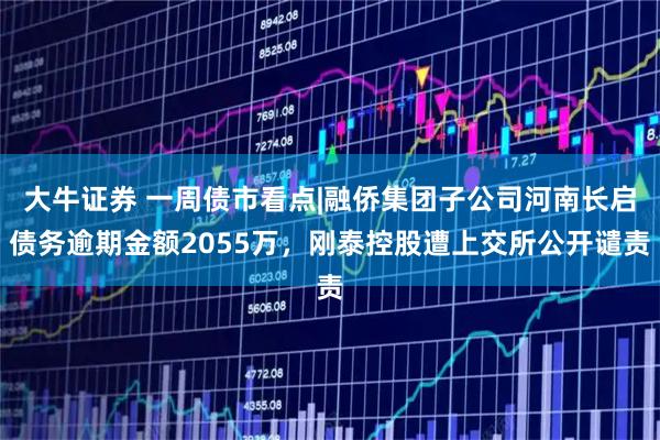 大牛证券 一周债市看点|融侨集团子公司河南长启债务逾期金额2055万，刚泰控股遭上交所公开谴责