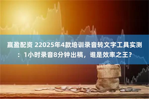 赢盈配资 22025年4款培训录音转文字工具实测：1小时录音8分钟出稿，谁是效率之王？